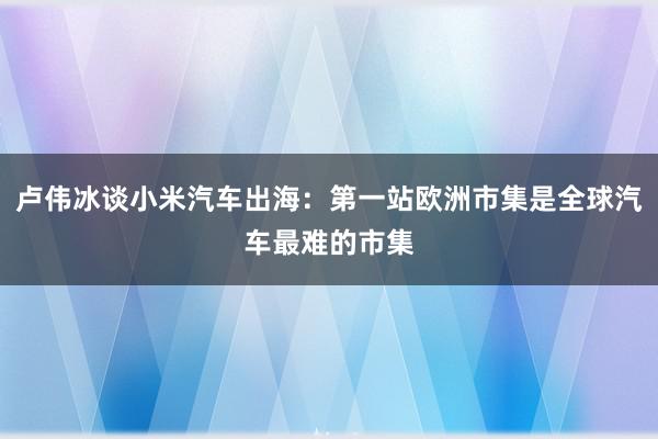 卢伟冰谈小米汽车出海：第一站欧洲市集是全球汽车最难的市集